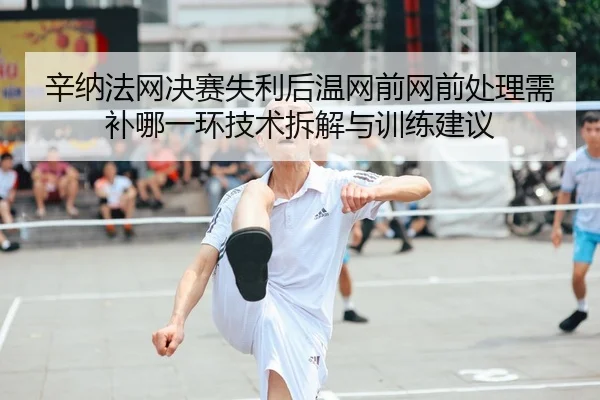 辛纳法网决赛失利后温网前网前处理需补哪一环技术拆解与训练建议