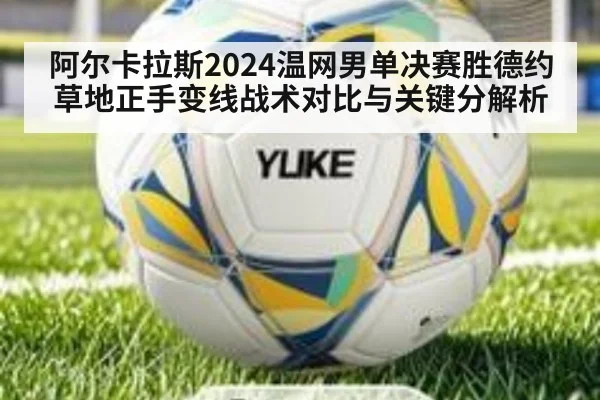 阿尔卡拉斯2024温网男单决赛胜德约 草地正手变线战术对比与关键分解析